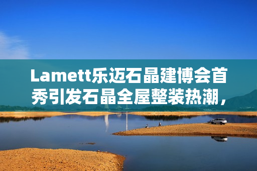 Lamett乐迈石晶建博会首秀引发石晶全屋整装热潮，百余家媒体报道聚焦