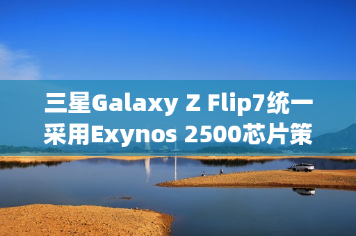 三星Galaxy Z Flip7统一采用Exynos 2500芯片策略调整