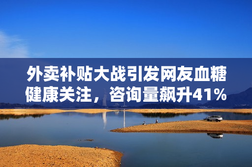 外卖补贴大战引发网友血糖健康关注，咨询量飙升41%