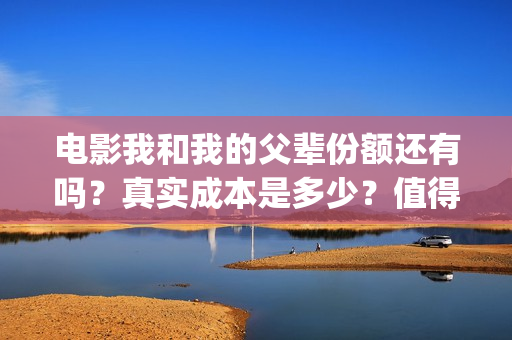 电影我和我的父辈份额还有吗？真实成本是多少？值得参与吗？(电影我和我的父辈免费高清播放完整版观后感)