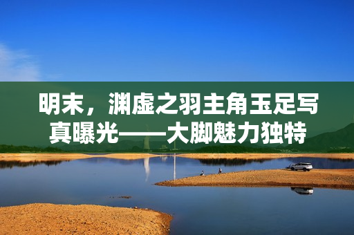 明末,渊虚之羽主角玉足写真曝光——大脚魅力独特 明末,渊虚之羽主角玉足写真曝光——大脚魅力独特