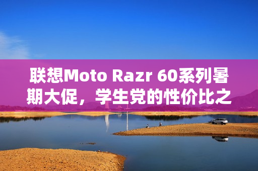 联想Moto Razr 60系列暑期大促，学生党的性价比之选小折叠手机