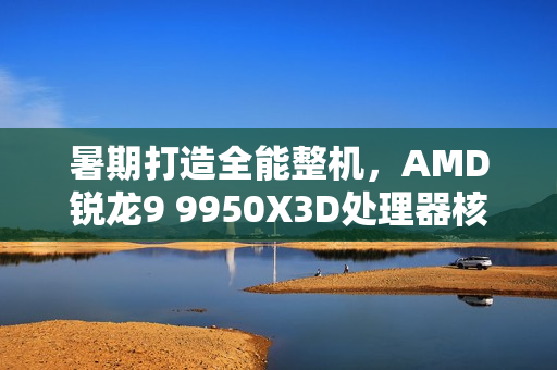 暑期打造全能整机，AMD锐龙9 9950X3D处理器核心之选