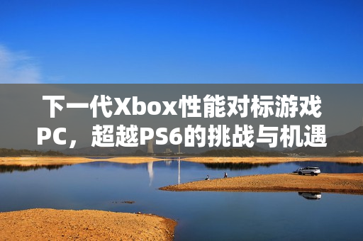 下一代Xbox性能对标游戏PC，超越PS6的挑战与机遇