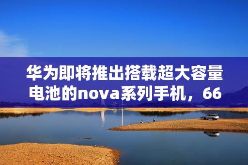 华为即将推出搭载超大容量电池的nova系列手机，6600mAh电池震撼亮相