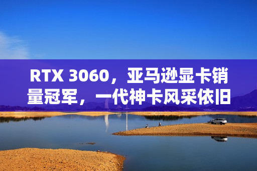 RTX 3060，亚马逊显卡销量冠军，一代神卡风采依旧
