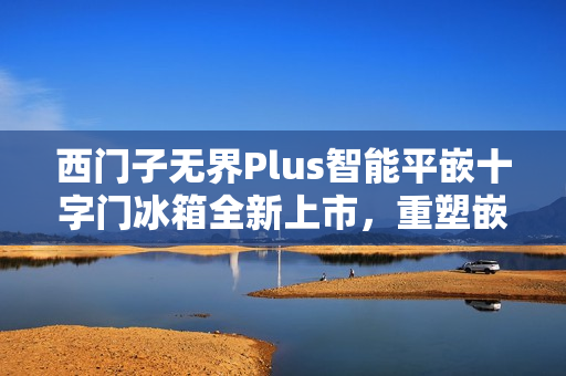 西门子无界Plus智能平嵌十字门冰箱全新上市，重塑嵌入美学，实现极致贴合