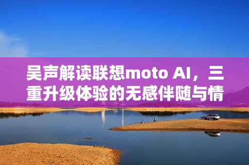 吴声解读联想moto AI，三重升级体验的无感伴随与情感连接之旅