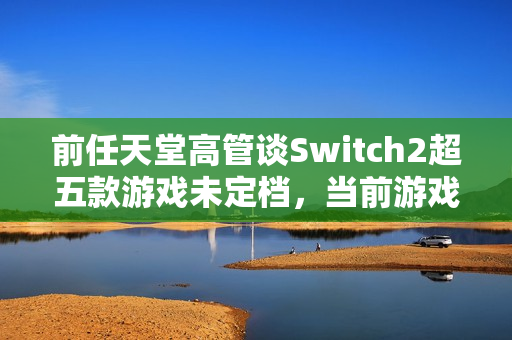 前任天堂高管谈Switch2超五款游戏未定档,当前游戏发布节奏不正常 前任天堂高管谈Switch2超五款游戏未定档,当前游戏发布节奏不正常