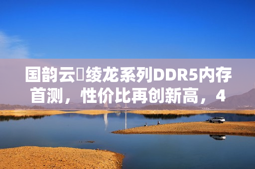 国韵云彣绫龙系列DDR5内存首测,性价比再创新高,48GB DDR5内存性能解析 国韵云彣绫龙系列DDR5内存首测,性价比再创新高,48GB DDR5内存性能解析