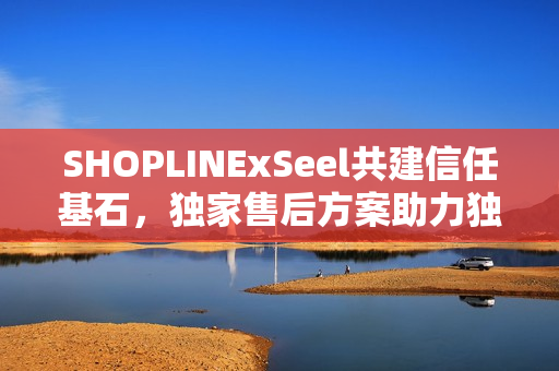 SHOPLINExSeel共建信任基石，独家售后方案助力独立站商家发展保障服务