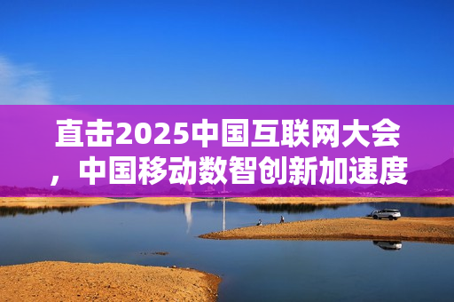直击2025中国互联网大会，中国移动数智创新加速度全解析