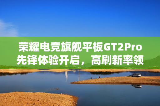 荣耀电竞旗舰平板GT2Pro先锋体验开启，高刷新率领先，超值到手价2294.15元