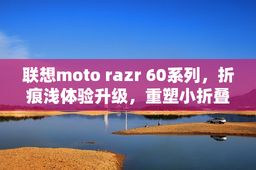 联想moto razr 60系列，折痕浅体验升级，重塑小折叠细节新标准