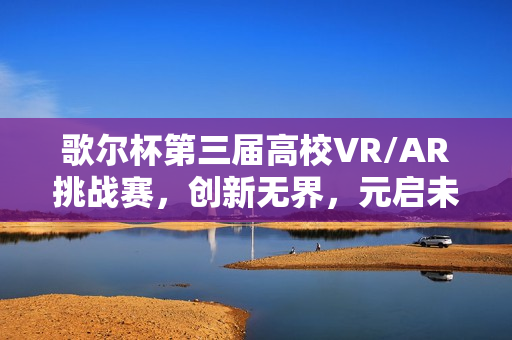 歌尔杯第三届高校VR/AR挑战赛，创新无界，元启未来，圆满收官