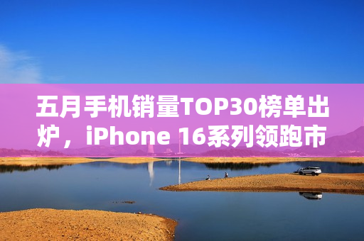 五月手机销量TOP30榜单出炉，iPhone 16系列领跑市场，红米跻身前四