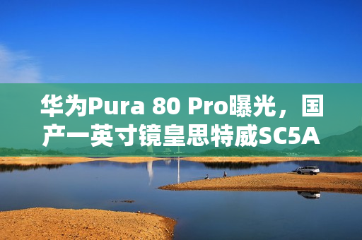 华为Pura 80 Pro曝光，国产一英寸镜皇思特威SC5A0CS主摄亮相！