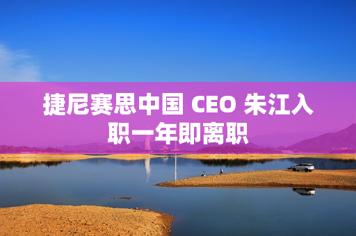 捷尼赛思中国 CEO 朱江入职一年即离职