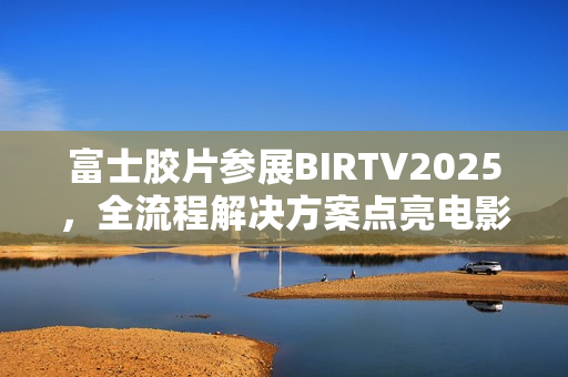 富士胶片参展BIRTV2025，全流程解决方案点亮电影制作新生态