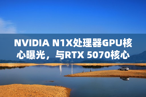 NVIDIA N1X处理器GPU核心曝光，与RTX 5070核心数相同