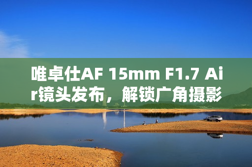 唯卓仕AF 15mm F1.7 Air镜头发布，解锁广角摄影新境界
