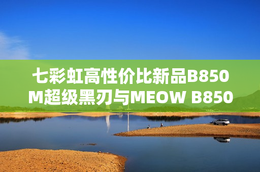 七彩虹高性价比新品B850M超级黑刃与MEOW B850M上市开售，性能与价格兼备的优选产品