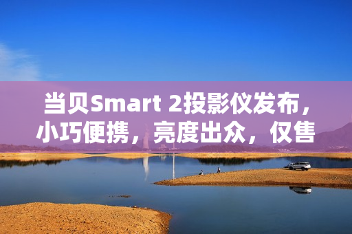 当贝Smart 2投影仪发布，小巧便携，亮度出众，仅售1799元！