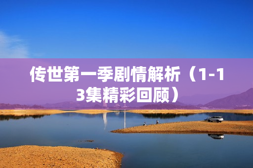 传世第一季剧情解析（1-13集精彩回顾）