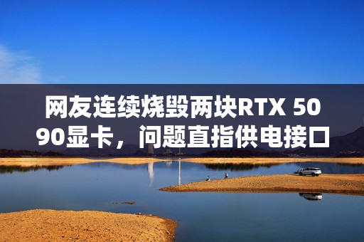 网友连续烧毁两块RTX 5090显卡，问题直指供电接口设计缺陷