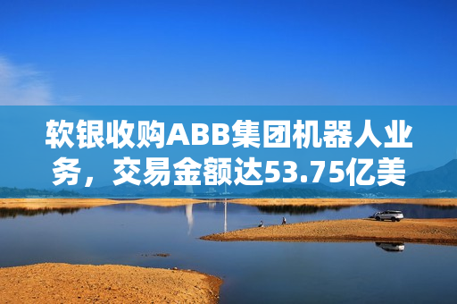 软银收购ABB集团机器人业务，交易金额达53.75亿美元