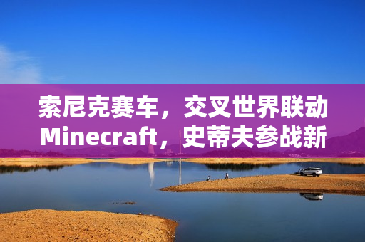 索尼克赛车，交叉世界联动Minecraft，史蒂夫参战新篇章开启