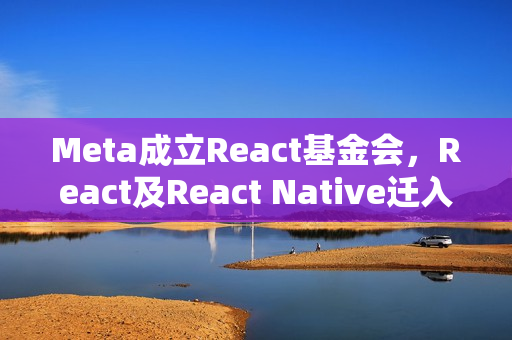 Meta成立React基金会，React及React Native迁入Linux基金会体系下，跨平台合作引领前端技术新篇章