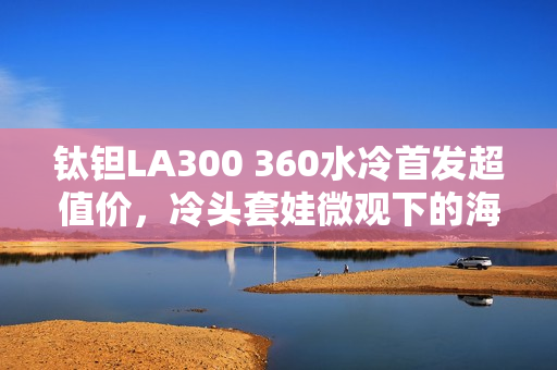 钛钽LA300 360水冷首发超值价，冷头套娃微观下的海景房体验