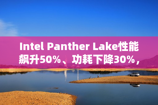Intel Panther Lake性能飙升50%、功耗下降30%，18A工艺助力大突破
