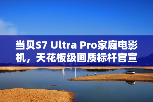 当贝S7 Ultra Pro家庭电影机，天花板级画质标杆官宣
