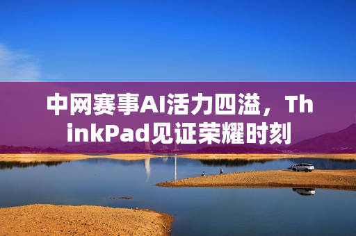 中网赛事AI活力四溢，ThinkPad见证荣耀时刻