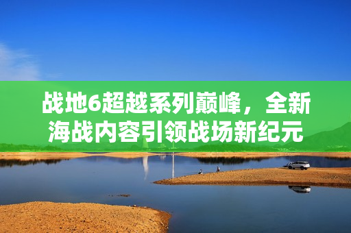 战地6超越系列巅峰，全新海战内容引领战场新纪元
