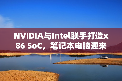 NVIDIA与Intel联手打造x86 SoC，笔记本电脑迎来第四种CPU架构诞生！