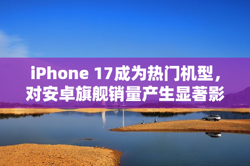 iPhone 17成为热门机型，对安卓旗舰销量产生显著影响
