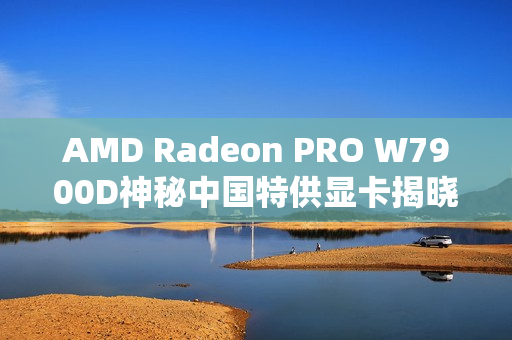 AMD Radeon PRO W7900D神秘中国特供显卡揭晓！