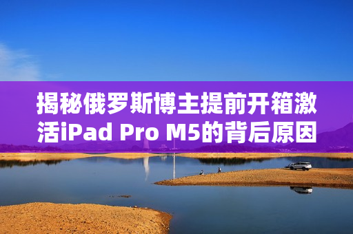 揭秘俄罗斯博主提前开箱激活iPad Pro M5的背后原因