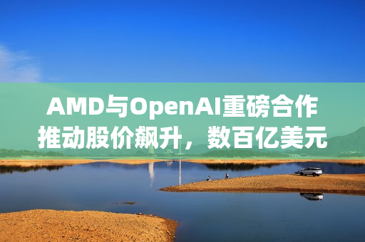 AMD与OpenAI重磅合作推动股价飙升，数百亿美元显卡销售达成