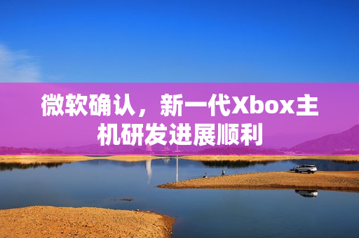 微软确认，新一代Xbox主机研发进展顺利