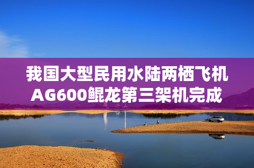 我国大型民用水陆两栖飞机AG600鲲龙第三架机完成生产试飞