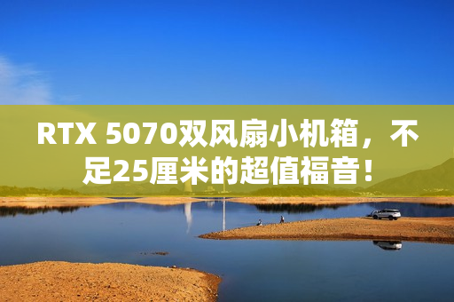 RTX 5070双风扇小机箱，不足25厘米的超值福音！
