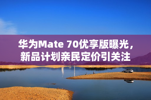 华为Mate 70优享版曝光，新品计划亲民定价引关注