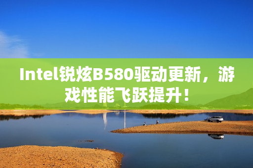 Intel锐炫B580驱动更新，游戏性能飞跃提升！