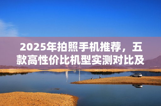 2025年拍照手机推荐，五款高性价比机型实测对比及选购指南
