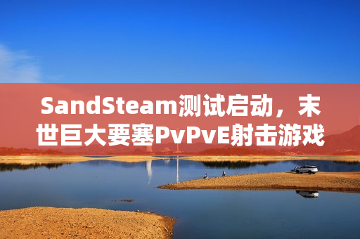 SandSteam测试启动，末世巨大要塞PvPvE射击游戏体验来袭