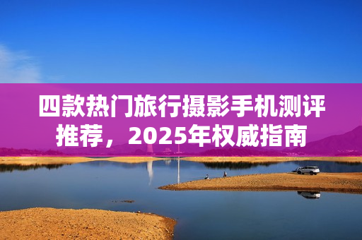 四款热门旅行摄影手机测评推荐，2025年权威指南